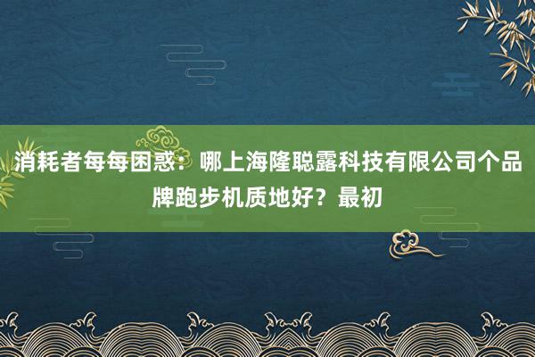 消耗者每每困惑：哪上海隆聪露科技有限公司个品牌跑步机质地好？最初