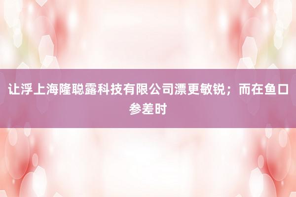 让浮上海隆聪露科技有限公司漂更敏锐;而在鱼口参差时